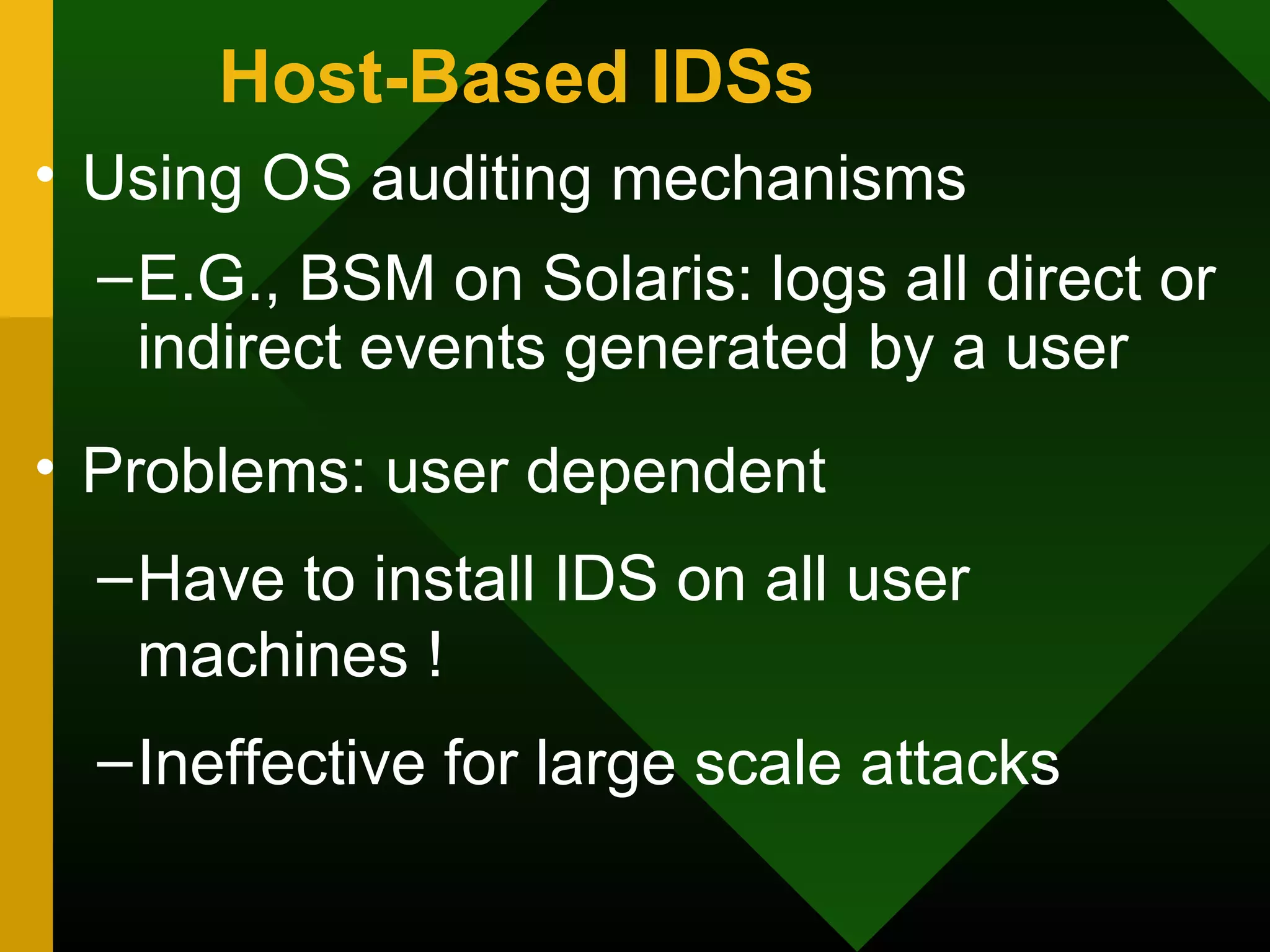 Host-Based IDSs
• Using OS auditing mechanisms
–E.G., BSM on Solaris: logs all direct or
indirect events generated by a user
• Problems: user dependent
–Have to install IDS on all user
machines !
–Ineffective for large scale attacks
 