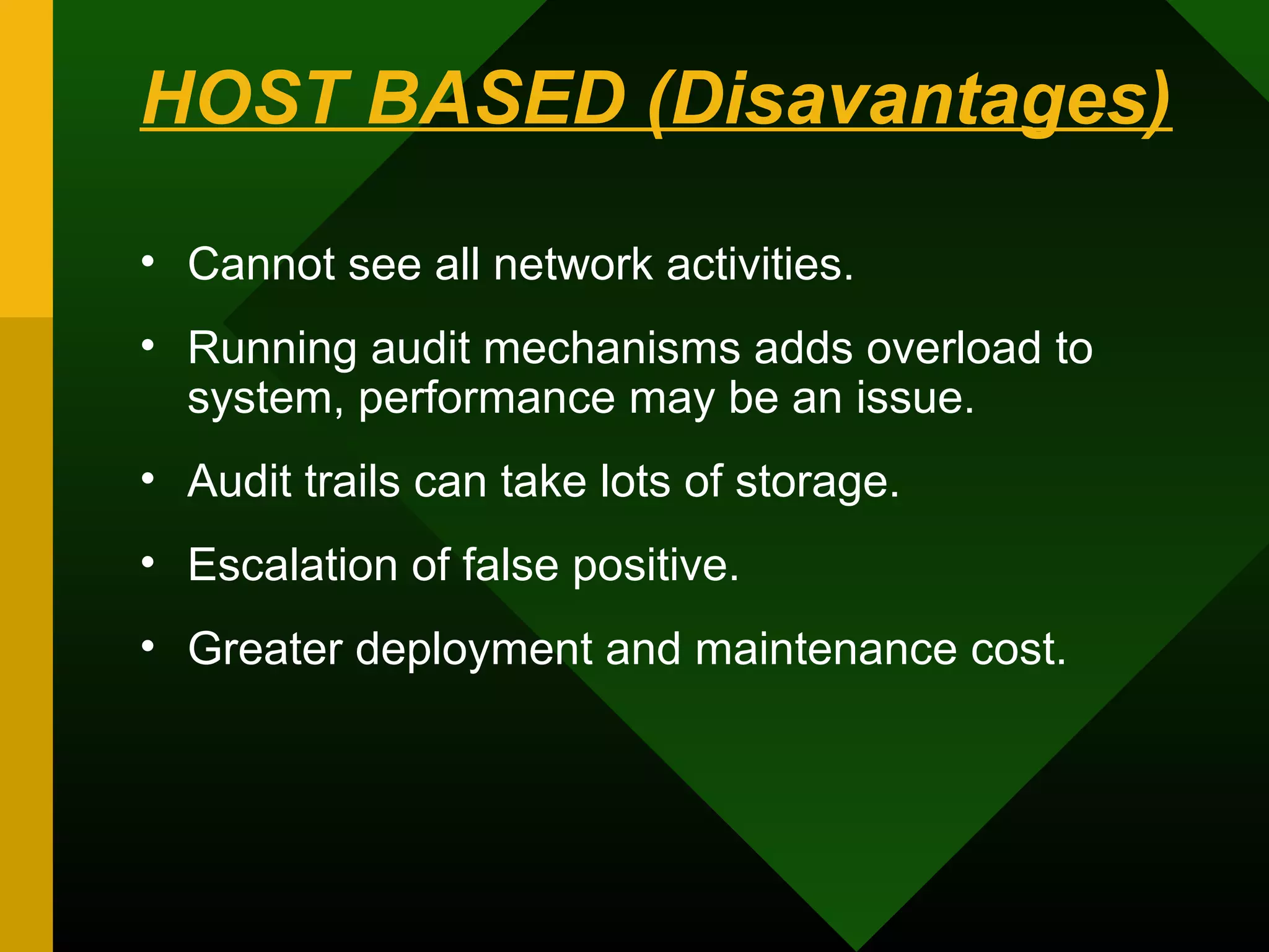 HOST BASED (Disavantages)
• Cannot see all network activities.
• Running audit mechanisms adds overload to
system, performance may be an issue.
• Audit trails can take lots of storage.
• Escalation of false positive.
• Greater deployment and maintenance cost.
 