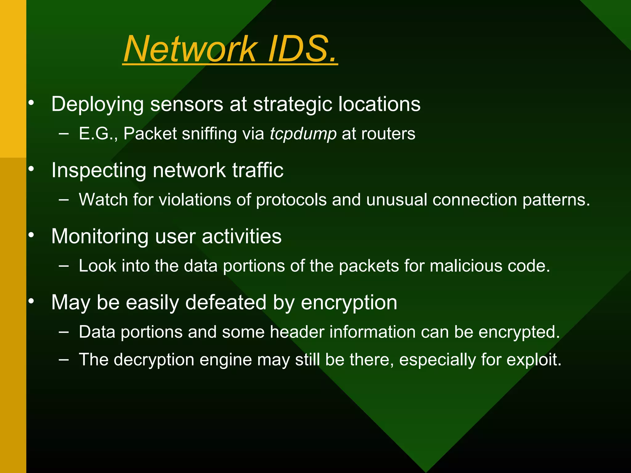 Network IDS.
• Deploying sensors at strategic locations
– E.G., Packet sniffing via tcpdump at routers
• Inspecting network traffic
– Watch for violations of protocols and unusual connection patterns.
• Monitoring user activities
– Look into the data portions of the packets for malicious code.
• May be easily defeated by encryption
– Data portions and some header information can be encrypted.
– The decryption engine may still be there, especially for exploit.
 