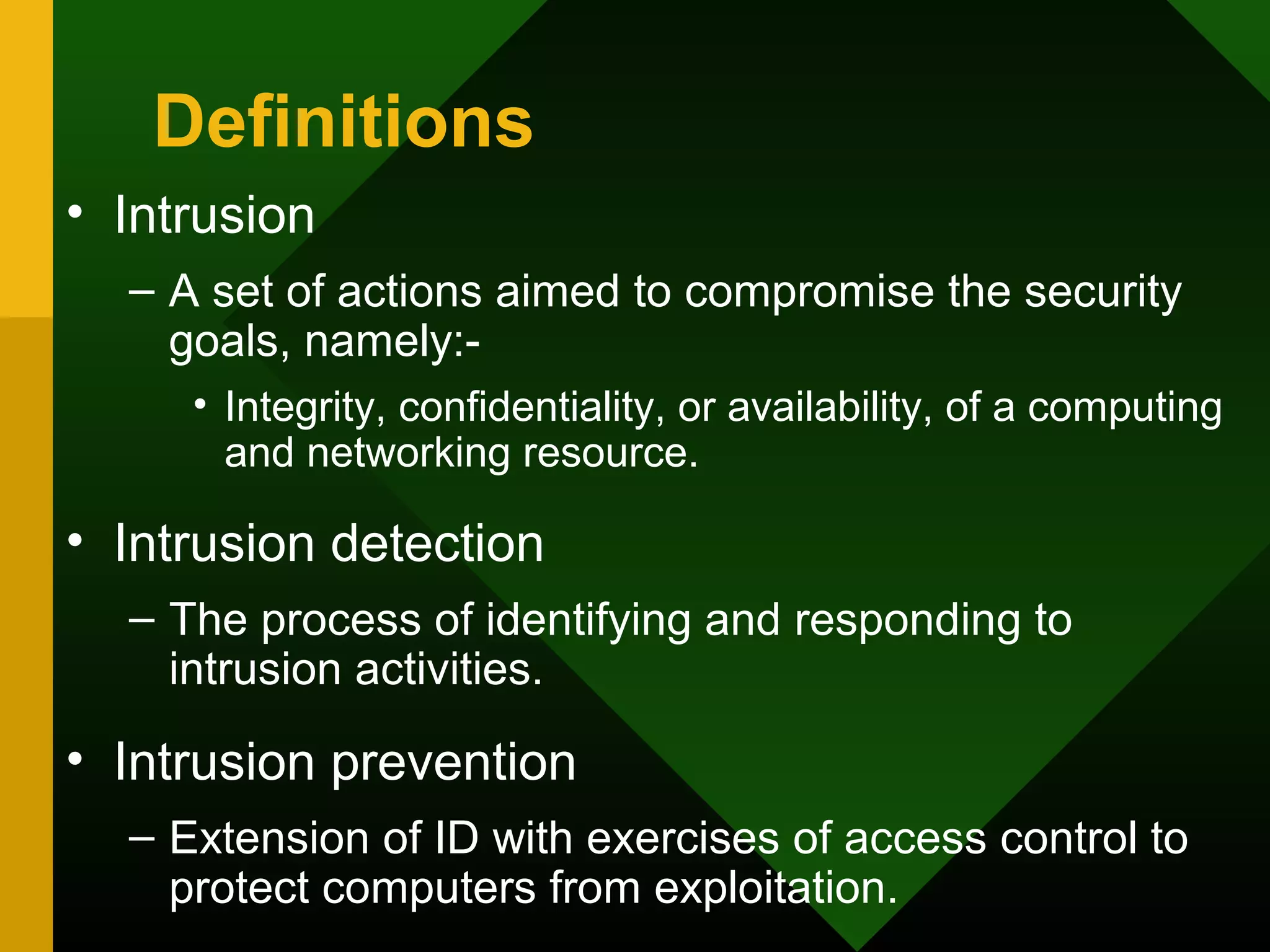 Definitions
• Intrusion
– A set of actions aimed to compromise the security
goals, namely:-
• Integrity, confidentiality, or availability, of a computing
and networking resource.
• Intrusion detection
– The process of identifying and responding to
intrusion activities.
• Intrusion prevention
– Extension of ID with exercises of access control to
protect computers from exploitation.
 