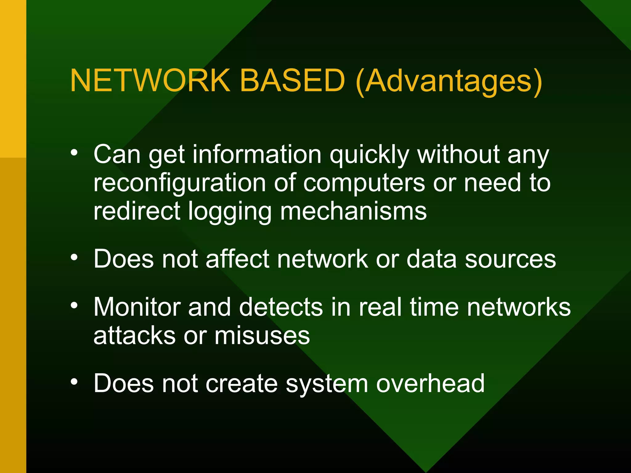 NETWORK BASED (Advantages)
• Can get information quickly without any
reconfiguration of computers or need to
redirect logging mechanisms
• Does not affect network or data sources
• Monitor and detects in real time networks
attacks or misuses
• Does not create system overhead
 