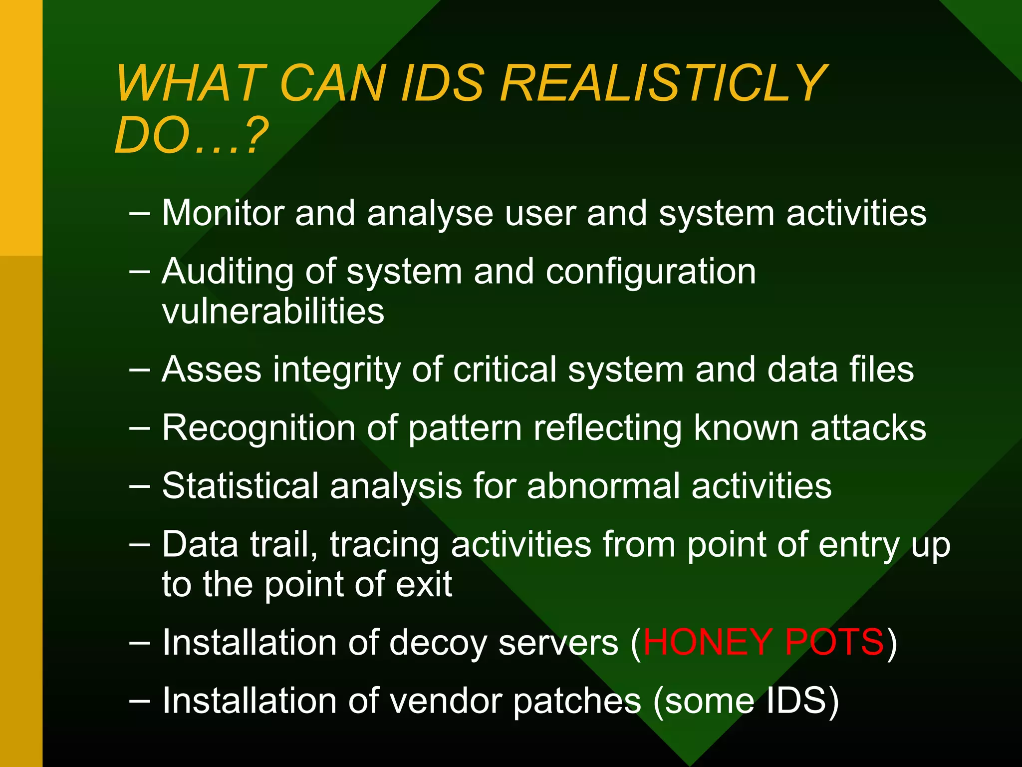WHAT CAN IDS REALISTICLY
DO…?
– Monitor and analyse user and system activities
– Auditing of system and configuration
vulnerabilities
– Asses integrity of critical system and data files
– Recognition of pattern reflecting known attacks
– Statistical analysis for abnormal activities
– Data trail, tracing activities from point of entry up
to the point of exit
– Installation of decoy servers (HONEY POTS)
– Installation of vendor patches (some IDS)
 