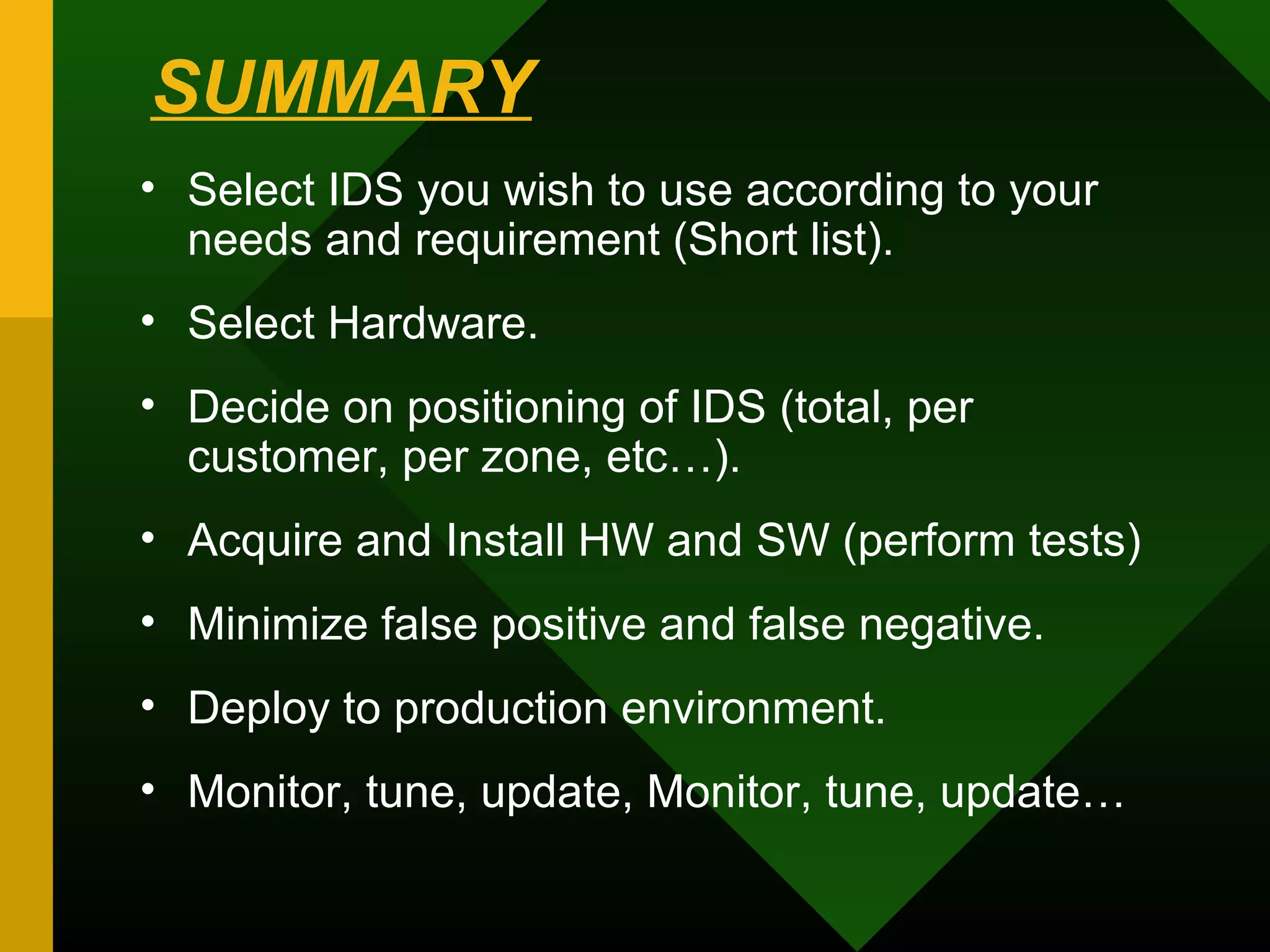 SUMMARY
• Select IDS you wish to use according to your
needs and requirement (Short list).
• Select Hardware.
• Decide on positioning of IDS (total, per
customer, per zone, etc…).
• Acquire and Install HW and SW (perform tests)
• Minimize false positive and false negative.
• Deploy to production environment.
• Monitor, tune, update, Monitor, tune, update…
 
