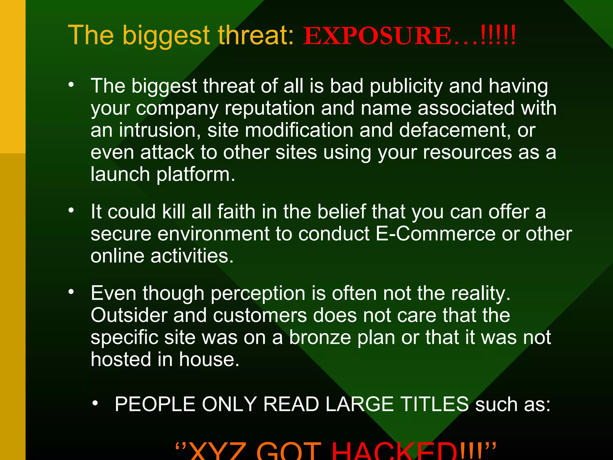 The biggest threat: EXPOSURE…!!!!!
• The biggest threat of all is bad publicity and having
your company reputation and name associated with
an intrusion, site modification and defacement, or
even attack to other sites using your resources as a
launch platform.
• It could kill all faith in the belief that you can offer a
secure environment to conduct E-Commerce or other
online activities.
• Even though perception is often not the reality.
Outsider and customers does not care that the
specific site was on a bronze plan or that it was not
hosted in house.
• PEOPLE ONLY READ LARGE TITLES such as:
 