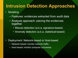 Intrusion Detection Approaches
• Modeling
– Features: evidences extracted from audit data
– Analysis approach: piecing the evidences
together
• Misuse detection (a.k.a. signature-based)
• Anomaly detection (a.k.a. statistical-based)
• Deployment: Network-based or Host-based
– Network based: monitor network traffic.
– Host based: monitor computer processes.
 