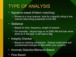 TYPE OF ANALYSIS
• Signature based (Pattern matching)
– Similar to a virus scanner, look for a specific string in the
network data being presented to the IDS
• Statistical
– Based on time, frequency, lenght of session
– For example: cdupuis logs on at 0300 AM and has never
done so in the past, it will raise a flag
• Integrity Checker
– Based on hashing mechanism. Detects authorized and
unauthorized changes to files within your systems.
• Anomaly Detection/Behavior Based
• Flow Based
 