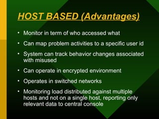 HOST BASED (Advantages)
• Monitor in term of who accessed what
• Can map problem activities to a specific user id
• System can track behavior changes associated
with misused
• Can operate in encrypted environment
• Operates in switched networks
• Monitoring load distributed against multiple
hosts and not on a single host, reporting only
relevant data to central console
 
