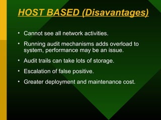 HOST BASED (Disavantages)
• Cannot see all network activities.
• Running audit mechanisms adds overload to
system, performance may be an issue.
• Audit trails can take lots of storage.
• Escalation of false positive.
• Greater deployment and maintenance cost.
 