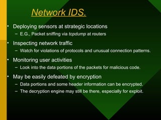 Network IDS.
• Deploying sensors at strategic locations
– E.G., Packet sniffing via tcpdump at routers
• Inspecting network traffic
– Watch for violations of protocols and unusual connection patterns.
• Monitoring user activities
– Look into the data portions of the packets for malicious code.
• May be easily defeated by encryption
– Data portions and some header information can be encrypted.
– The decryption engine may still be there, especially for exploit.
 