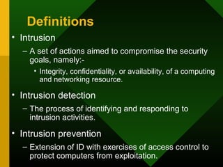 Definitions
• Intrusion
– A set of actions aimed to compromise the security
goals, namely:-
• Integrity, confidentiality, or availability, of a computing
and networking resource.
• Intrusion detection
– The process of identifying and responding to
intrusion activities.
• Intrusion prevention
– Extension of ID with exercises of access control to
protect computers from exploitation.
 