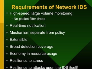 Requirements of Network IDS
• High-speed, large volume monitoring
– No packet filter drops
• Real-time notification
• Mechanism separate from policy
• Extensible
• Broad detection coverage
• Economy in resource usage
• Resilience to stress
• Resilience to attacks upon the IDS itself!
 