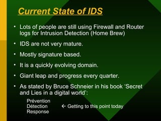 Current State of IDS
• Lots of people are still using Firewall and Router
logs for Intrusion Detection (Home Brew)
• IDS are not very mature.
• Mostly signature based.
• It is a quickly evolving domain.
• Giant leap and progress every quarter.
• As stated by Bruce Schneier in his book ‘Secret
and Lies in a digital world’:
Prévention
Détection  Getting to this point today
Response
 