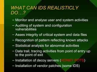 WHAT CAN IDS REALISTICLY
DO…?
– Monitor and analyse user and system activities
– Auditing of system and configuration
vulnerabilities
– Asses integrity of critical system and data files
– Recognition of pattern reflecting known attacks
– Statistical analysis for abnormal activities
– Data trail, tracing activities from point of entry up
to the point of exit
– Installation of decoy servers (HONEY POTS)
– Installation of vendor patches (some IDS)
 