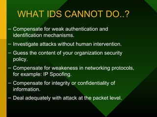 WHAT IDS CANNOT DO..?
– Compensate for weak authentication and
identification mechanisms.
– Investigate attacks without human intervention.
– Guess the content of your organization security
policy.
– Compensate for weakeness in networking protocols,
for example: IP Spoofing.
– Compensate for integrity or confidentiality of
information.
– Deal adequately with attack at the packet level.
 