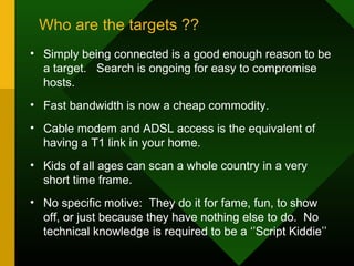 Who are the targets ??
• Simply being connected is a good enough reason to be
a target. Search is ongoing for easy to compromise
hosts.
• Fast bandwidth is now a cheap commodity.
• Cable modem and ADSL access is the equivalent of
having a T1 link in your home.
• Kids of all ages can scan a whole country in a very
short time frame.
• No specific motive: They do it for fame, fun, to show
off, or just because they have nothing else to do. No
technical knowledge is required to be a ‘’Script Kiddie’’
 