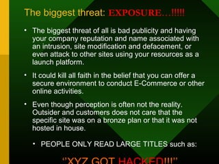 The biggest threat: EXPOSURE…!!!!!
• The biggest threat of all is bad publicity and having
your company reputation and name associated with
an intrusion, site modification and defacement, or
even attack to other sites using your resources as a
launch platform.
• It could kill all faith in the belief that you can offer a
secure environment to conduct E-Commerce or other
online activities.
• Even though perception is often not the reality.
Outsider and customers does not care that the
specific site was on a bronze plan or that it was not
hosted in house.
• PEOPLE ONLY READ LARGE TITLES such as:
 
