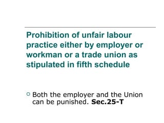 Prohibition of unfair labour
practice either by employer or
workman or a trade union as
stipulated in fifth schedule
 Both the employer and the Union
can be punished. Sec.25-T
 