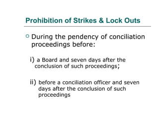 Prohibition of Strikes & Lock Outs
 During the pendency of conciliation
proceedings before:
i) a Board and seven days after the
conclusion of such proceedings;
ii) before a conciliation officer and seven
days after the conclusion of such
proceedings
 
