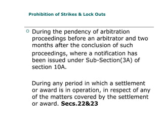  During the pendency of arbitration
proceedings before an arbitrator and two
months after the conclusion of such
proceedings, where a notification has
been issued under Sub-Section(3A) of
section 10A.
During any period in which a settlement
or award is in operation, in respect of any
of the matters covered by the settlement
or award. Secs.22&23
Prohibition of Strikes & Lock Outs
 