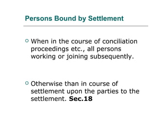 Persons Bound by Settlement
 When in the course of conciliation
proceedings etc., all persons
working or joining subsequently.
 Otherwise than in course of
settlement upon the parties to the
settlement. Sec.18
 