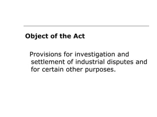 Object of the Act
Provisions for investigation and
settlement of industrial disputes and
for certain other purposes.
 