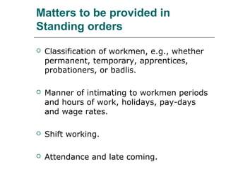 Matters to be provided in
Standing orders
 Classification of workmen, e.g., whether
permanent, temporary, apprentices,
probationers, or badlis.
 Manner of intimating to workmen periods
and hours of work, holidays, pay-days
and wage rates.
 Shift working.
 Attendance and late coming.
 