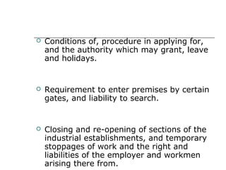  Conditions of, procedure in applying for,
and the authority which may grant, leave
and holidays.
 Requirement to enter premises by certain
gates, and liability to search.
 Closing and re-opening of sections of the
industrial establishments, and temporary
stoppages of work and the right and
liabilities of the employer and workmen
arising there from.
 