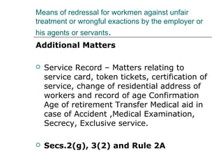 Means of redressal for workmen against unfair
treatment or wrongful exactions by the employer or
his agents or servants.
Additional Matters
 Service Record – Matters relating to
service card, token tickets, certification of
service, change of residential address of
workers and record of age Confirmation
Age of retirement Transfer Medical aid in
case of Accident ,Medical Examination,
Secrecy, Exclusive service.
 Secs.2(g), 3(2) and Rule 2A
 