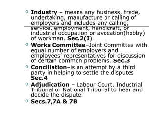  Industry – means any business, trade,
undertaking, manufacture or calling of
employers and includes any calling,
service, employment, handicraft, or
industrial occupation or avocation(hobby)
of workman. Sec.2(I)
 Works Committee–Joint Committee with
equal number of employers and
employees’ representatives for discussion
of certain common problems. Sec.3
 Conciliation–is an attempt by a third
party in helping to settle the disputes
Sec.4
 Adjudication – Labour Court, Industrial
Tribunal or National Tribunal to hear and
decide the dispute.
 Secs.7,7A & 7B
 