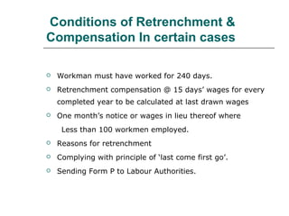 Conditions of Retrenchment &
Compensation In certain cases
 Workman must have worked for 240 days.
 Retrenchment compensation @ 15 days’ wages for every
completed year to be calculated at last drawn wages
 One month’s notice or wages in lieu thereof where
Less than 100 workmen employed.
 Reasons for retrenchment
 Complying with principle of ‘last come first go’.
 Sending Form P to Labour Authorities.
 