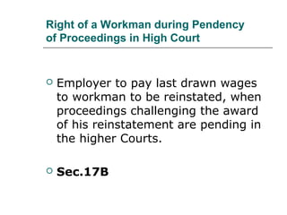 Right of a Workman during Pendency
of Proceedings in High Court
 Employer to pay last drawn wages
to workman to be reinstated, when
proceedings challenging the award
of his reinstatement are pending in
the higher Courts.
 Sec.17B
 