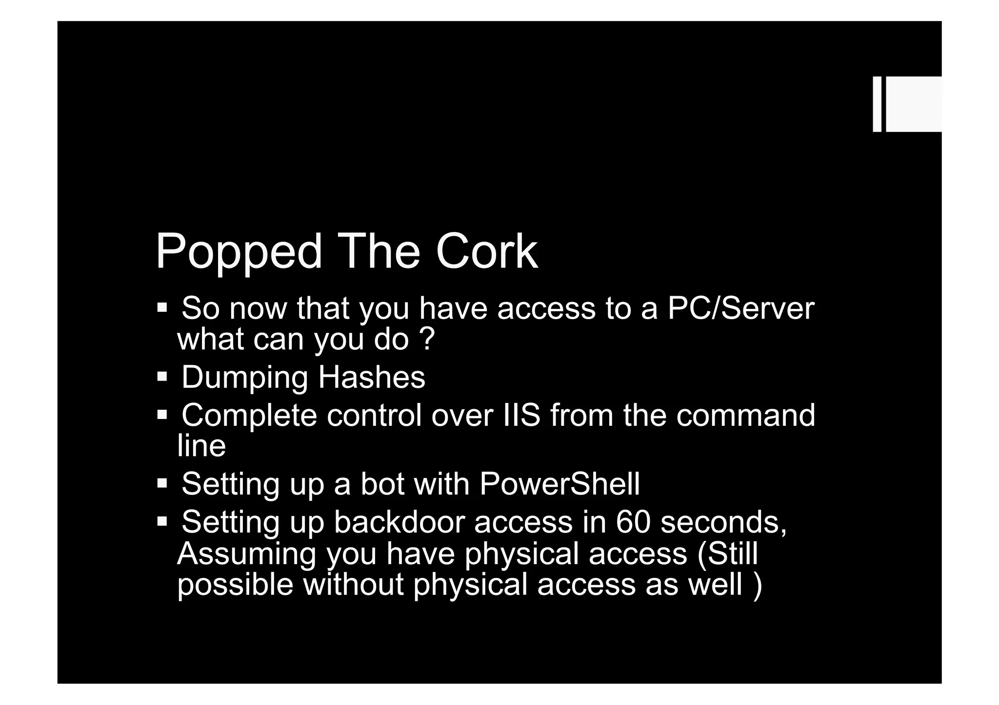 Popped The Cork
  So now that you have access to a PC/Server
what can you do ?
  Dumping Hashes
  Complete control over IIS from the command
line
  Setting up a bot with PowerShell
  Setting up backdoor access in 60 seconds,
Assuming you have physical access (Still
possible without physical access as well )
 