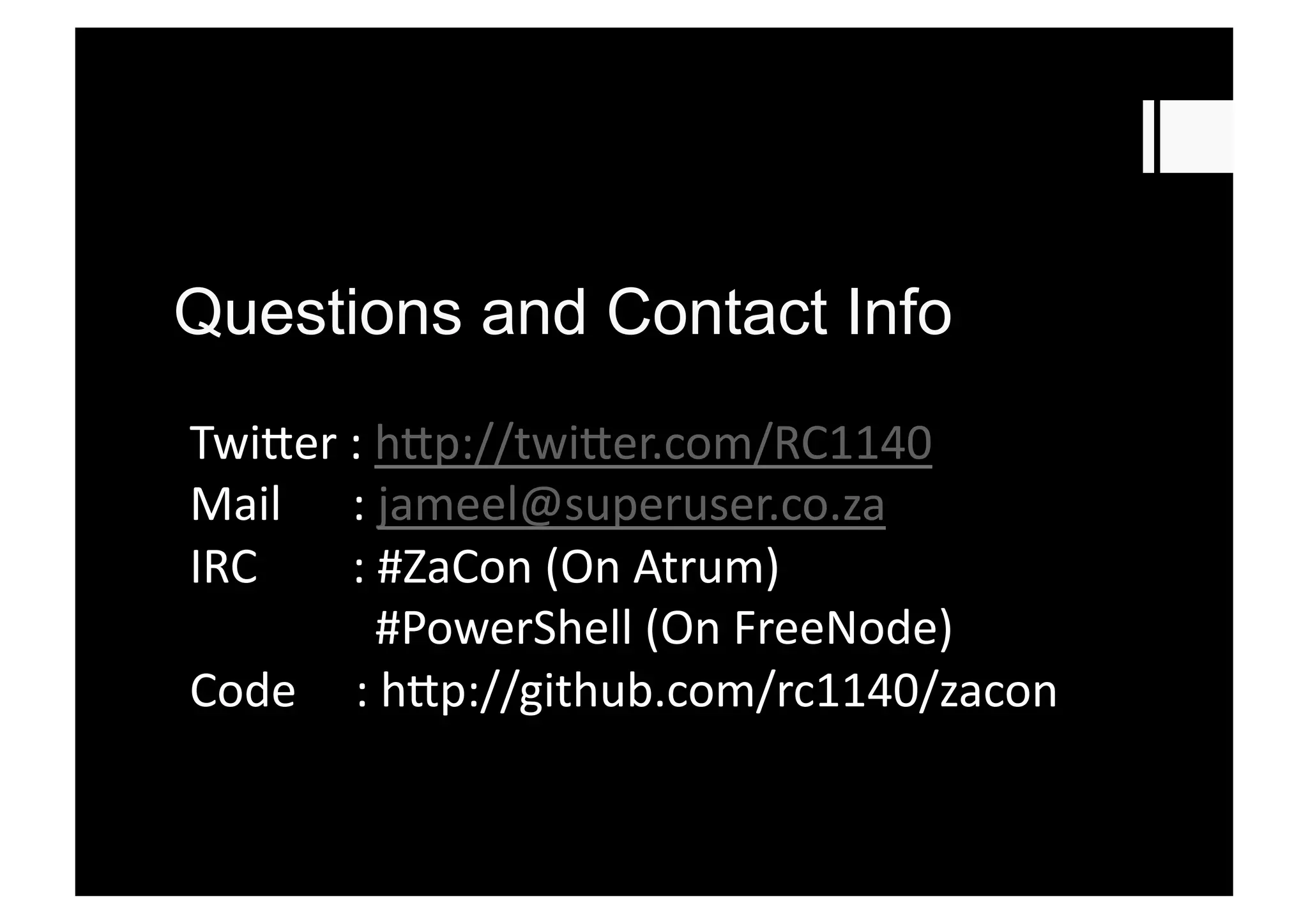 Questions and Contact Info
Twi3er	
  :	
  h3p://twi3er.com/RC1140	
  
Mail	
  	
  	
  	
  	
  	
  :	
  jameel@superuser.co.za	
  
IRC 	
  	
  	
  	
  	
  :	
  #ZaCon	
  (On	
  Atrum)	
  
	
  	
  	
  	
  	
  	
  	
  #PowerShell	
  (On	
  FreeNode)	
  
Code	
  	
  	
  	
  	
  :	
  h3p://github.com/rc1140/zacon	
  
 