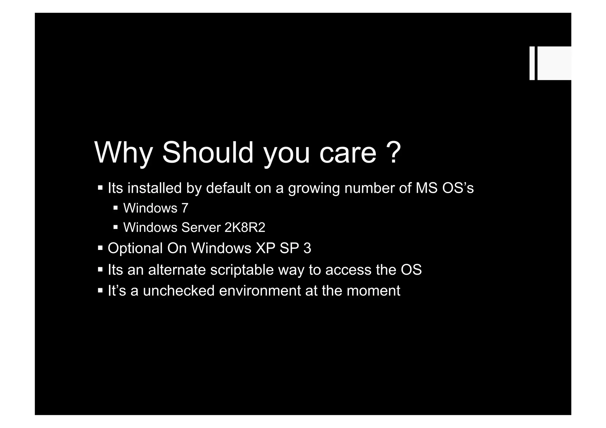 Why Should you care ?
 Its installed by default on a growing number of MS OS’s
  Windows 7
  Windows Server 2K8R2
 Optional On Windows XP SP 3
 Its an alternate scriptable way to access the OS
 It’s a unchecked environment at the moment
 