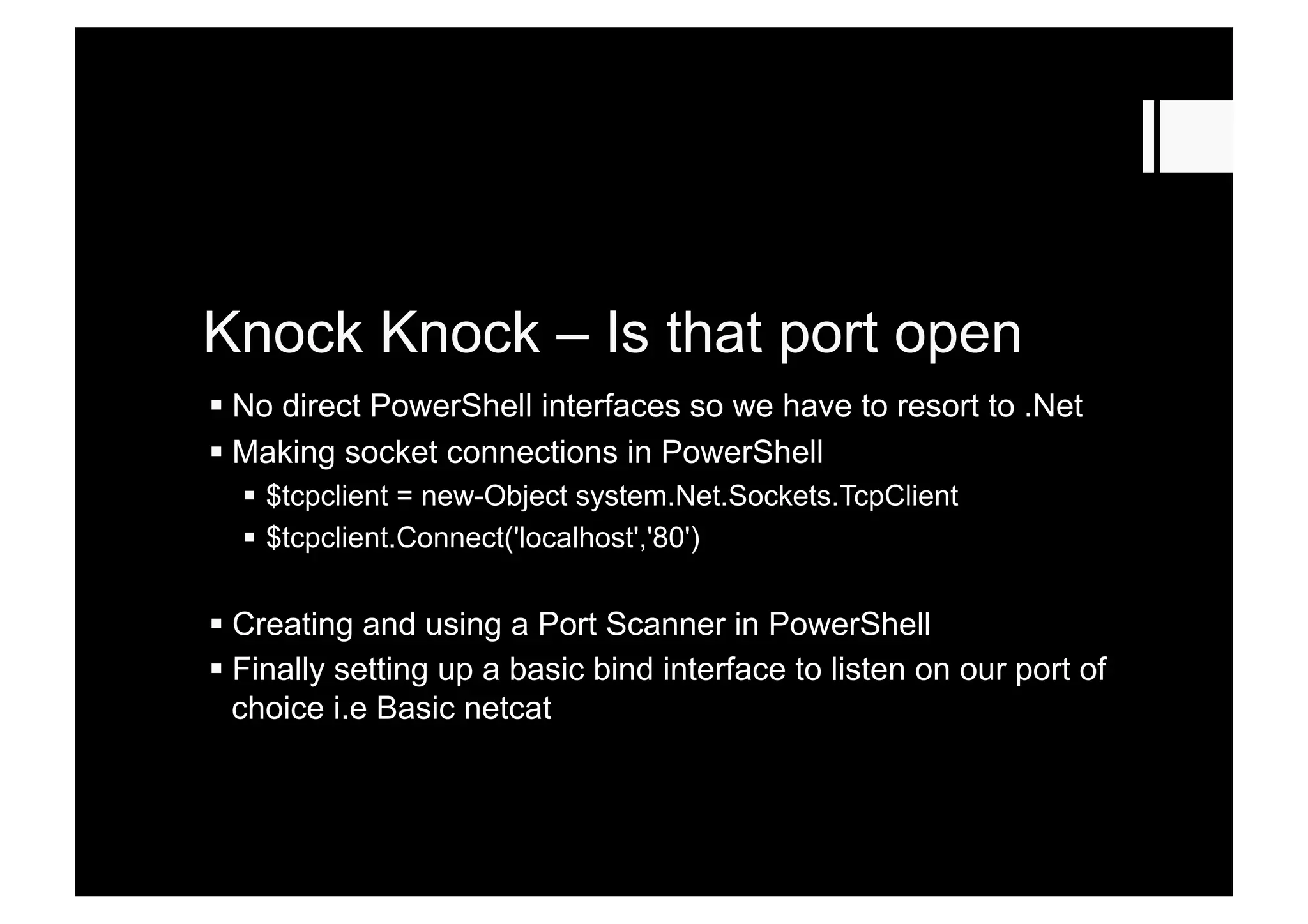Knock Knock – Is that port open
 No direct PowerShell interfaces so we have to resort to .Net
 Making socket connections in PowerShell
  $tcpclient = new-Object system.Net.Sockets.TcpClient
  $tcpclient.Connect('localhost','80')
 Creating and using a Port Scanner in PowerShell
 Finally setting up a basic bind interface to listen on our port of
choice i.e Basic netcat
 