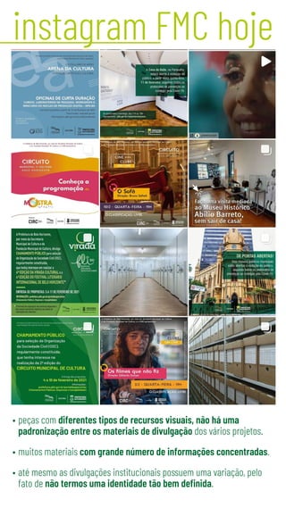 instagram FMC hoje
•	peças com diferentes tipos de recursos visuais, não há uma
padronização entre os materiais de divulgação dos vários projetos.
•	muitos materiais com grande número de informações concentradas.
•	até mesmo as divulgações institucionais possuem uma variação, pelo
fato de não termos uma identidade tão bem definida.
 