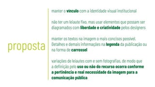 proposta
manter o vínculo com a identidade visual institucional
não ter um leiaute fixo, mas usar elementos que possam ser
diagramados com liberdade e criatividade pelos designers
manter os textos na imagem o mais concisos possível.
Detalhes e demais informações na legenda da publicação ou
na forma de carrossel
variações de leiautes com e sem fotografias, de modo que
a definição pelo uso ou não do recurso ocorra conforme
a pertinência e real necessidade da imagem para a
comunicação pública
 