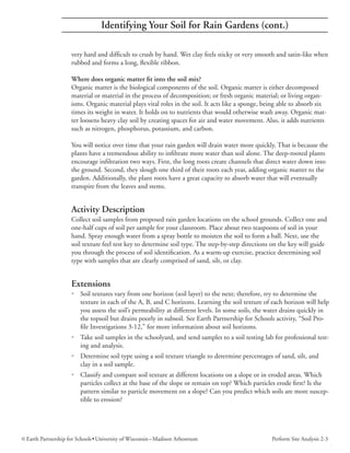 Identifying Your Soil for Rain Gardens (cont.)

                     very hard and difficult to crush by hand. Wet clay feels sticky or very smooth and satin-like when
                     rubbed and forms a long, flexible ribbon.

                     Where does organic matter fit into the soil mix?
                     Organic matter is the biological components of the soil. Organic matter is either decomposed
                     material or material in the process of decomposition; or fresh organic material; or living organ-
                     isms. Organic material plays vital roles in the soil. It acts like a sponge, being able to absorb six
                     times its weight in water. It holds on to nutrients that would otherwise wash away. Organic mat-
                     ter loosens heavy clay soil by creating spaces for air and water movement. Also, it adds nutrients
                     such as nitrogen, phosphorus, potassium, and carbon.

                     You will notice over time that your rain garden will drain water more quickly. That is because the
                     plants have a tremendous ability to infiltrate more water than soil alone. The deep-rooted plants
                     encourage infiltration two ways. First, the long roots create channels that direct water down into
                     the ground. Second, they slough one third of their roots each year, adding organic matter to the
                     garden. Additionally, the plant roots have a great capacity to absorb water that will eventually
                     transpire from the leaves and stems.


                     Activity Description
                     Collect soil samples from proposed rain garden locations on the school grounds. Collect one and
                     one-half cups of soil per sample for your classroom. Place about two teaspoons of soil in your
                     hand. Spray enough water from a spray bottle to moisten the soil to form a ball. Next, use the
                     soil texture feel test key to determine soil type. The step-by-step directions on the key will guide
                     you through the process of soil identification. As a warm-up exercise, practice determining soil
                     type with samples that are clearly comprised of sand, silt, or clay.


                     Extensions
                     • Soil textures vary from one horizon (soil layer) to the next; therefore, try to determine the
                       texture in each of the A, B, and C horizons. Learning the soil texture of each horizon will help
                       you assess the soil’s permeability at different levels. In some soils, the water drains quickly in
                       the topsoil but drains poorly in subsoil. See Earth Partnership for Schools activity, “Soil Pro-
                       file Investigations 3-12,” for more information about soil horizons.
                     • Take soil samples in the schoolyard, and send samples to a soil testing lab for professional test-
                       ing and analysis.
                     • Determine soil type using a soil texture triangle to determine percentages of sand, silt, and
                       clay in a soil sample.
                     • Classify and compare soil texture at different locations on a slope or in eroded areas. Which
                       particles collect at the base of the slope or remain on top? Which particles erode first? Is the
                       pattern similar to particle movement on a slope? Can you predict which soils are more suscep-
                       tible to erosion?




© Earth Partnership for Schools • University of Wisconsin – Madison Arboretum                       Perform Site Analysis 2-3
 