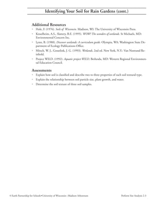 Identifying Your Soil for Rain Gardens (cont.)

                     Additional Resources
                     • Hole, F. (1976). Soils of Wisconsin. Madison, WI: The University of Wisconsin Press.
                     • Kesselheim, A.S., Slattery, B.E. (1995). WOW! The wonders of wetlands. St Michaels, MD:
                       Environmental Concern Inc.
                     • Lynn, B. (1988). Discover wetlands: A curriculum guide. Olympia, WA: Washington State De-
                       partment of Ecology Publications Office.
                     • Mitsch, W. J., Gosselink, J. G. (1993). Wetlands, 2nd ed. New York, N.Y.: Van Nostrand Re-
                       inhold.
                     • Project WILD. (1992). Aquatic project WILD. Bethesda, MD: Western Regional Environmen-
                       tal Education Council.

                     Assessments
                     • Explain how soil is classified and describe two to three properties of each soil textural type.
                     • Explain the relationship between soil particle size, plant growth, and water.
                     • Determine the soil texture of three soil samples.




© Earth Partnership for Schools • University of Wisconsin – Madison Arboretum                      Perform Site Analysis 2-3
 