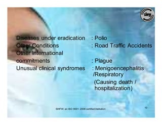 Diseases under eradication                    : Polio
Other Conditions                              : Road Traffic Accidents
Other International
commitments                                    : Plague
Unusual clinical syndromes                     : Menigoencephalitis
                                                /Respiratory
                                                 (Causing death /
                                                 hospitalization)


              SIHFW: an ISO 9001: 2008 certified Institution          10
 