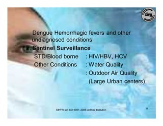 Dengue Hemorrhagic fevers and other
   undiagnosed conditions
2. Sentinel Surveillance
    STD/Blood borne : HIV/HBV, HCV
    Other Conditions   : Water Quality
                       : Outdoor Air Quality
                         (Large Urban centers)



           SIHFW: an ISO 9001: 2008 certified Institution   11
 