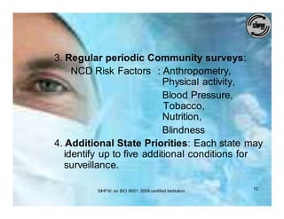 3. Regular periodic Community surveys:
     NCD Risk Factors : Anthropometry,
                            Physical activity,
                            Blood Pressure,
                            Tobacco,
                            Nutrition,
                            Blindness
4. Additional State Priorities: Each state may
   identify up to five additional conditions for
   surveillance.

         SIHFW: an ISO 9001: 2008 certified Institution   12
 
