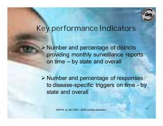 Key performance Indicators

 Ø Number and percentage of districts
   providing monthly surveillance reports
   on time – by state and overall

 Ø Number and percentage of responses
   to disease-specific triggers on time - by
   state and overall

       SIHFW: an ISO 9001: 2008 certified Institution   17
 