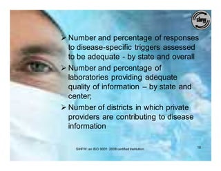 Ø Number and percentage of responses
  to disease-specific triggers assessed
  to be adequate - by state and overall
Ø Number and percentage of
  laboratories providing adequate
  quality of information – by state and
  center;
Ø Number of districts in which private
  providers are contributing to disease
  information

    SIHFW: an ISO 9001: 2008 certified Institution   18
 