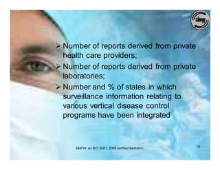Ø Number of reports derived from private
  health care providers;
Ø Number of reports derived from private
  laboratories;
Ø Number and % of states in which
  surveillance information relating to
  various vertical disease control
  programs have been integrated



     SIHFW: an ISO 9001: 2008 certified Institution   19
 