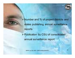 Ø Number and % of project districts and
  states publishing annual surveillance
  reports

Ø Publication by CSU of consolidated
  annual surveillance report



   SIHFW: an ISO 9001: 2008 certified Institution   20
 