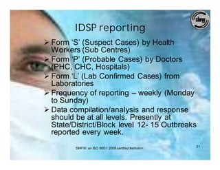 IDSP reporting
Ø Form ‘S’ (Suspect Cases) by Health
  Workers (Sub Centres)
Ø Form ‘P’ (Probable Cases) by Doctors
  (PHC, CHC, Hospitals)
Ø Form ‘L’ (Lab Confirmed Cases) from
  Laboratories
Ø Frequency of reporting – weekly (Monday
  to Sunday)
Ø Data compilation/analysis and response
  should be at all levels. Presently at
  State/District/Block level 12- 15 Outbreaks
  reported every week.
         SIHFW: an ISO 9001: 2008 certified Institution   21
 