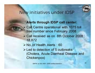 New initiatives under IDSP

   Alerts through IDSP call center:
 Ø Call Centre operational with 1075 toll
   free number since February 2008
 Ø Call received as on 8th October 2008 :
   18,872
 Ø No. of Health Alerts : 60
 Ø Led to detection of 5 outbreaks
   (Cholera, Acute Diarrheal Disease and
   Chickenpox)
       SIHFW: an ISO 9001: 2008 certified Institution   22
 