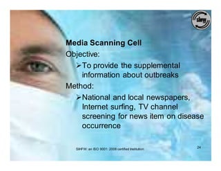 Media Scanning Cell
Objective:
  ØTo provide the supplemental
    information about outbreaks
Method:
  ØNational and local newspapers,
    Internet surfing, TV channel
    screening for news item on disease
    occurrence

  SIHFW: an ISO 9001: 2008 certified Institution   24
 