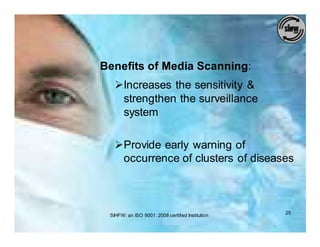 Benefits of Media Scanning:
   ØIncreases the sensitivity &
    strengthen the surveillance
    system

   ØProvide early warning of
    occurrence of clusters of diseases



 SIHFW: an ISO 9001: 2008 certified Institution   25
 